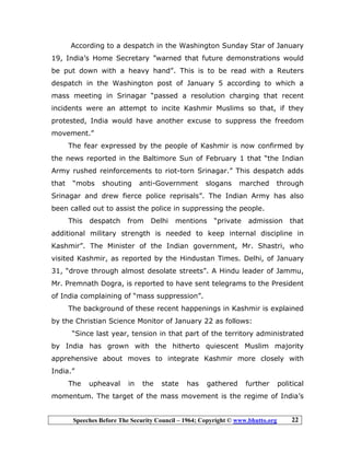 Speeches Before The Security Council – 1964; Copyright © www.bhutto.org 22
According to a despatch in the Washington Sunday Star of January
19, India’s Home Secretary ”warned that future demonstrations would
be put down with a heavy hand”. This is to be read with a Reuters
despatch in the Washington post of January 5 according to which a
mass meeting in Srinagar “passed a resolution charging that recent
incidents were an attempt to incite Kashmir Muslims so that, if they
protested, India would have another excuse to suppress the freedom
movement.”
The fear expressed by the people of Kashmir is now confirmed by
the news reported in the Baltimore Sun of February 1 that “the Indian
Army rushed reinforcements to riot-torn Srinagar.” This despatch adds
that “mobs shouting anti-Government slogans marched through
Srinagar and drew fierce police reprisals”. The Indian Army has also
been called out to assist the police in suppressing the people.
This despatch from Delhi mentions “private admission that
additional military strength is needed to keep internal discipline in
Kashmir”. The Minister of the Indian government, Mr. Shastri, who
visited Kashmir, as reported by the Hindustan Times. Delhi, of January
31, “drove through almost desolate streets”. A Hindu leader of Jammu,
Mr. Premnath Dogra, is reported to have sent telegrams to the President
of India complaining of “mass suppression”.
The background of these recent happenings in Kashmir is explained
by the Christian Science Monitor of January 22 as follows:
“Since last year, tension in that part of the territory administrated
by India has grown with the hitherto quiescent Muslim majority
apprehensive about moves to integrate Kashmir more closely with
India.”
The upheaval in the state has gathered further political
momentum. The target of the mass movement is the regime of India’s
 