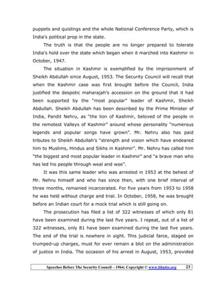 Speeches Before The Security Council – 1964; Copyright © www.bhutto.org 23
puppets and quislings and the whole National Conference Party, which is
India’s political prop in the state.
The truth is that the people are no longer prepared to tolerate
India’s hold over the state which began when it marched into Kashmir in
October, 1947.
The situation in Kashmir is exemplified by the imprisonment of
Sheikh Abdullah since August, 1953. The Security Council will recall that
when the Kashmir case was first brought before the Council, India
justified the despotic maharajah’s accession on the ground that it had
been supported by the “most popular” leader of Kashmir, Sheikh
Abdullah. Sheikh Abdullah has been described by the Prime Minister of
India, Pandit Nehru, as “the lion of Kashmir, beloved of the people in
the remotest Valleys of Kashmir” around whose personality “numerous
legends and popular songs have grown”. Mr. Nehru also has paid
tributes to Sheikh Abdullah’s “strength and vision which have endeared
him to Muslims, Hindus and Sikhs in Kashmir”. Mr. Nehru has called him
“the biggest and most popular leader in Kashmir” and “a brave man who
has led his people through weal and woe”.
It was this same leader who was arrested in 1953 at the behest of
Mr. Nehru himself and who has since then, with one brief interval of
three months, remained incarcerated. For five years from 1953 to 1958
he was held without charge and trial. In October, 1958, he was brought
before an Indian court for a mock trial which is still going on.
The prosecution has filed a list of 322 witnesses of which only 81
have been examined during the last five years. I repeat, out of a list of
322 witnesses, only 81 have been examined during the last five years.
The end of the trial is nowhere in sight. This judicial farce, staged on
trumped-up charges, must for ever remain a blot on the administration
of justice in India. The occasion of his arrest in August, 1953, provided
 