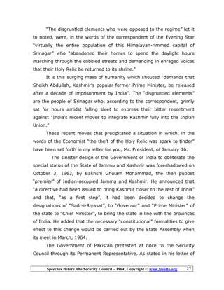 Speeches Before The Security Council – 1964; Copyright © www.bhutto.org 27
“The disgruntled elements who were opposed to the regime” let it
to noted, were, in the words of the correspondent of the Evening Star
“virtually the entire population of this Himalayan-rimmed capital of
Srinagar” who “abandoned their homes to spend the daylight hours
marching through the cobbled streets and demanding in enraged voices
that their Holy Relic be returned to its shrine.”
It is this surging mass of humanity which shouted “demands that
Sheikh Abdullah, Kashmir’s popular former Prime Minister, be released
after a decade of imprisonment by India”. The “disgruntled elements”
are the people of Srinagar who, according to the correspondent, grimly
sat for hours amidst falling sleet to express their bitter resentment
against “India’s recent moves to integrate Kashmir fully into the Indian
Union.”
These recent moves that precipitated a situation in which, in the
words of the Economist “the theft of the Holy Relic was spark to tinder”
have been set forth in my letter for you, Mr. President, of January 16.
The sinister design of the Government of India to obliterate the
special status of the State of Jammu and Kashmir was foreshadowed on
October 3, 1963, by Bakhshi Ghulam Mohammad, the then puppet
“premier” of Indian-occupied Jammu and Kashmir. He announced that
“a directive had been issued to bring Kashmir closer to the rest of India”
and that, “as a first step”, it had been decided to change the
designations of “Sadr-i-Riyasat”, to “Governor” and “Prime Minister” of
the state to “Chief Minister”, to bring the state in line with the provinces
of India. He added that the necessary “constitutional” formalities to give
effect to this change would be carried out by the State Assembly when
its meet in March, 1964.
The Government of Pakistan protested at once to the Security
Council through its Permanent Representative. As stated in his letter of
 