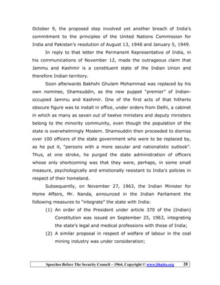 Speeches Before The Security Council – 1964; Copyright © www.bhutto.org 28
October 9, the proposed step involved yet another breach of India’s
commitment to the principles of the United Nations Commission for
India and Pakistan’s resolution of August 13, 1948 and January 5, 1949.
In reply to that letter the Permanent Representative of India, in
his communications of November 12, made the outrageous claim that
Jammu and Kashmir is a constituent state of the Indian Union and
therefore Indian territory.
Soon afterwards Bakhshi Ghulam Mohammad was replaced by his
own nominee, Shamsuddin, as the new puppet “premier” of Indian-
occupied Jammu and Kashmir. One of the first acts of that hitherto
obscure figure was to install in office, under orders from Delhi, a cabinet
in which as many as seven out of twelve ministers and deputy ministers
belong to the minority community, even though the population of the
state is overwhelmingly Moslem. Shamsuddin then proceeded to dismiss
over 100 officers of the state government who were to be replaced by,
as he put it, “persons with a more secular and nationalistic outlook”.
Thus, at one stroke, he purged the state administration of officers
whose only shortcoming was that they were, perhaps, in some small
measure, psychologically and emotionally resistant to India’s policies in
respect of their homeland.
Subsequently, on November 27, 1963, the Indian Minister for
Home Affairs, Mr. Nanda, announced in the Indian Parliament the
following measures to “integrate” the state with India:
(1) An order of the President under article 370 of the (Indian)
Constitution was issued on September 25, 1963, integrating
the state’s legal and medical professions with those of India;
(2) A similar proposal in respect of welfare of labour in the coal
mining industry was under consideration;
 