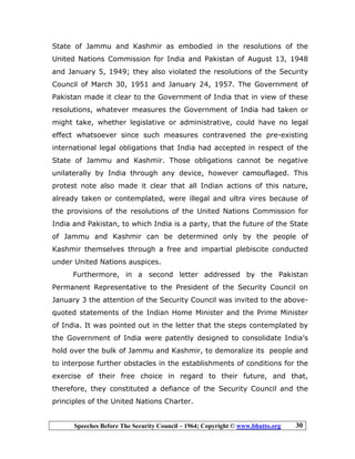 Speeches Before The Security Council – 1964; Copyright © www.bhutto.org 30
State of Jammu and Kashmir as embodied in the resolutions of the
United Nations Commission for India and Pakistan of August 13, 1948
and January 5, 1949; they also violated the resolutions of the Security
Council of March 30, 1951 and January 24, 1957. The Government of
Pakistan made it clear to the Government of India that in view of these
resolutions, whatever measures the Government of India had taken or
might take, whether legislative or administrative, could have no legal
effect whatsoever since such measures contravened the pre-existing
international legal obligations that India had accepted in respect of the
State of Jammu and Kashmir. Those obligations cannot be negative
unilaterally by India through any device, however camouflaged. This
protest note also made it clear that all Indian actions of this nature,
already taken or contemplated, were illegal and ultra vires because of
the provisions of the resolutions of the United Nations Commission for
India and Pakistan, to which India is a party, that the future of the State
of Jammu and Kashmir can be determined only by the people of
Kashmir themselves through a free and impartial plebiscite conducted
under United Nations auspices.
Furthermore, in a second letter addressed by the Pakistan
Permanent Representative to the President of the Security Council on
January 3 the attention of the Security Council was invited to the above-
quoted statements of the Indian Home Minister and the Prime Minister
of India. It was pointed out in the letter that the steps contemplated by
the Government of India were patently designed to consolidate India’s
hold over the bulk of Jammu and Kashmir, to demoralize its people and
to interpose further obstacles in the establishments of conditions for the
exercise of their free choice in regard to their future, and that,
therefore, they constituted a defiance of the Security Council and the
principles of the United Nations Charter.
 