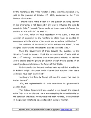 Speeches Before The Security Council – 1964; Copyright © www.bhutto.org 32
by the maharajah, the Prime Minister of India, informing Pakistan of it,
said in his telegram of October 27, 1947, addressed to the Prime
Minister of Pakistan:
“I should like to make it clear that the question of aiding Kashmir
in this emergency is not designed in any way to influence the state to
accede to India.” I repeat: “is not designed in any way to influence the
state to accede to India”. He went on:
“Our view, which we have repeatedly made public, is that the
question of accession in any territory or state must be decided in
accordance with the wishes of the people and we adhere to this view.”
The members of the Security Council will note the words: “is not
designed in any way to influence the state to accede to India.”
When the Government of India brought the question to the
Security Council in January, 1948, the representative of India said, at
the 227th
meeting: “We desire only to see peace restored in Kashmir
and to ensure that the people of Kashmir are left free to decide, in an
orderly and peaceful manner, the future of their State.
We have no further interest, and we have agreed that a plebiscite
in Kashmir might take place under international auspices after peace
and order have been established.”
Members of the Security Council will note the words: “we have no
further interest”.
Later, the representative of India reaffirmed his government’s
position thus:
“The Indian Government was careful, even though the request
came from both, to stipulate that it was accepting the accession only on
the condition that later, when peace had been restored, the expression
of the popular will should be ascertained in a proper manner.
 