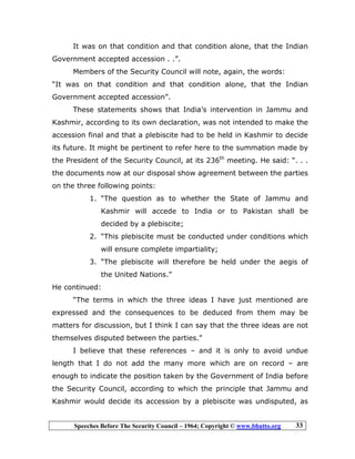 Speeches Before The Security Council – 1964; Copyright © www.bhutto.org 33
It was on that condition and that condition alone, that the Indian
Government accepted accession . .”.
Members of the Security Council will note, again, the words:
“It was on that condition and that condition alone, that the Indian
Government accepted accession”.
These statements shows that India’s intervention in Jammu and
Kashmir, according to its own declaration, was not intended to make the
accession final and that a plebiscite had to be held in Kashmir to decide
its future. It might be pertinent to refer here to the summation made by
the President of the Security Council, at its 236th
meeting. He said: “. . .
the documents now at our disposal show agreement between the parties
on the three following points:
1. “The question as to whether the State of Jammu and
Kashmir will accede to India or to Pakistan shall be
decided by a plebiscite;
2. “This plebiscite must be conducted under conditions which
will ensure complete impartiality;
3. “The plebiscite will therefore be held under the aegis of
the United Nations.”
He continued:
“The terms in which the three ideas I have just mentioned are
expressed and the consequences to be deduced from them may be
matters for discussion, but I think I can say that the three ideas are not
themselves disputed between the parties.”
I believe that these references – and it is only to avoid undue
length that I do not add the many more which are on record – are
enough to indicate the position taken by the Government of India before
the Security Council, according to which the principle that Jammu and
Kashmir would decide its accession by a plebiscite was undisputed, as
 
