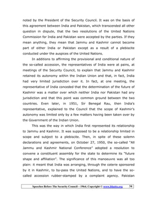 Speeches Before The Security Council – 1964; Copyright © www.bhutto.org 34
noted by the President of the Security Council. It was on the basis of
this agreement between India and Pakistan, which transcended all other
question in dispute, that the two resolutions of the United Nations
Commission for India and Pakistan were accepted by the parties. If they
mean anything, they mean that Jammu and Kashmir cannot become
part of either India or Pakistan except as a result of a plebiscite
conducted under the auspices of the United Nations.
In additions to affirming the provisional and conditional nature of
the so-called accession, the representatives of India were at pains, at
meetings of the Security Council, to explain that Jammu and Kashmir
retained its autonomy within the Indian Union and that, in fact, India
had very limited jurisdiction over it. In fact, at one meeting, the
representative of India conceded that the determination of the future of
Kashmir was a matter over which neither India nor Pakistan had any
jurisdiction and that this point was common ground between the two
countries. Even later, in 1951, Sir Benegal Rau, then India’s
representative, explained to the Council that the scope of Kashmir’s
autonomy was limited only by a few matters having been taken over by
the Government of the Indian Union.
This was the way in which India first represented its relationship
to Jammu and Kashmir. It was supposed to be a relationship limited in
scope and subject to a plebiscite. Then, in spite of these solemn
declarations and agreements, on October 27, 1950, the so-called “All
Jammu and Kashmir National Conference” adopted a resolution to
convene a constituent assembly for the state to determine its “future
shape and affiliation”. The significance of this manoeuvre was all too
plain: it meant that India was arranging, through the coterie sponsored
by it in Kashmir, to by-pass the United Nations, and to have the so-
called accession rubber-stamped by a complaint agency. Pakistan
 