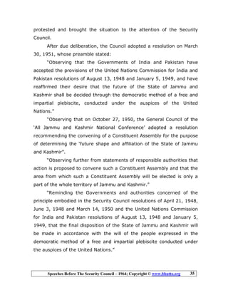 Speeches Before The Security Council – 1964; Copyright © www.bhutto.org 35
protested and brought the situation to the attention of the Security
Council.
After due deliberation, the Council adopted a resolution on March
30, 1951, whose preamble stated:
“Observing that the Governments of India and Pakistan have
accepted the provisions of the United Nations Commission for India and
Pakistan resolutions of August 13, 1948 and January 5, 1949, and have
reaffirmed their desire that the future of the State of Jammu and
Kashmir shall be decided through the democratic method of a free and
impartial plebiscite, conducted under the auspices of the United
Nations.”
“Observing that on October 27, 1950, the General Council of the
‘All Jammu and Kashmir National Conference’ adopted a resolution
recommending the convening of a Constituent Assembly for the purpose
of determining the ‘future shape and affiliation of the State of Jammu
and Kashmir”.
“Observing further from statements of responsible authorities that
action is proposed to convene such a Constituent Assembly and that the
area from which such a Constituent Assembly will be elected is only a
part of the whole territory of Jammu and Kashmir.”
“Reminding the Governments and authorities concerned of the
principle embodied in the Security Council resolutions of April 21, 1948,
June 3, 1948 and March 14, 1950 and the United Nations Commission
for India and Pakistan resolutions of August 13, 1948 and January 5,
1949, that the final disposition of the State of Jammu and Kashmir will
be made in accordance with the will of the people expressed in the
democratic method of a free and impartial plebiscite conducted under
the auspices of the United Nations.”
 