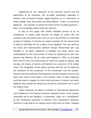 Speeches Before The Security Council – 1964; Copyright © www.bhutto.org 38
Undeterred by the resolution of the Security Council and the
admonition of its President, the so-called constituent assembly in
Kashmir was convened through rigged elections as an instrument of
India’s design, first, to by-pass the United Nations – that is, to avoid the
plebiscite – and second, to extend the terms of the so-called accession –
that is, to consolidate India’s hold over Kashmir.
It was at this stage that Sheikh Abdullah proved to be an
impediment in India’s path because he began to stress that the
accession was provisional and, even as such, was limited to a restricted
number of subjects. It became an urgent necessity for the Government
of India to eliminate him as a factor in the equation. This was done by
his arrest and imprisonment. Bakhshi Ghulam Mohammad who was
installed in his place undertook to facilitate the steps which were
contemplated by the Government of India for tightening its hold over
Jammu and Kashmir. By an order promulgated in 1954, as amended
from time to time, the Government of India has sought to reduce, step
by step, the status of Jammu and Kashmir to a province of the Indian
Union. The integration of the state’s services with the rest of India and
the extension of the jurisdiction of the Comptroller and the Auditor-
General and of the Election Commissioner and the Supreme Court to the
state were some of the steps in this process. Each of these measures
could be made to appear as minor and innocuous in nature, but taken
together they compel the functioning of Jammu and Kashmir as a unit of
the Indian Union.
These measures, all taken in violation of international agreement
and in defiance of the Security Council’s resolution which I have quoted,
eventually led to the adoption, in November, 1956, of a “constitution”
by the “constituent assembly” in Kashmir. This “constitution” declared:
“Kashmir is and shall be an integral part of the Union of India”. Pakistan
 