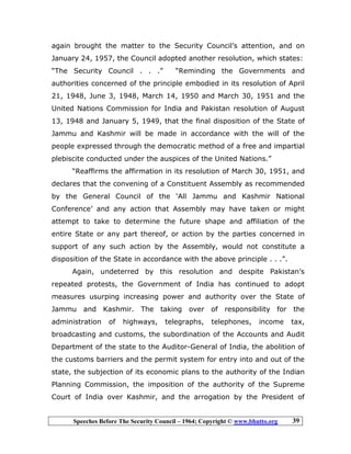 Speeches Before The Security Council – 1964; Copyright © www.bhutto.org 39
again brought the matter to the Security Council’s attention, and on
January 24, 1957, the Council adopted another resolution, which states:
“The Security Council . . .” “Reminding the Governments and
authorities concerned of the principle embodied in its resolution of April
21, 1948, June 3, 1948, March 14, 1950 and March 30, 1951 and the
United Nations Commission for India and Pakistan resolution of August
13, 1948 and January 5, 1949, that the final disposition of the State of
Jammu and Kashmir will be made in accordance with the will of the
people expressed through the democratic method of a free and impartial
plebiscite conducted under the auspices of the United Nations.”
“Reaffirms the affirmation in its resolution of March 30, 1951, and
declares that the convening of a Constituent Assembly as recommended
by the General Council of the ‘All Jammu and Kashmir National
Conference’ and any action that Assembly may have taken or might
attempt to take to determine the future shape and affiliation of the
entire State or any part thereof, or action by the parties concerned in
support of any such action by the Assembly, would not constitute a
disposition of the State in accordance with the above principle . . .”.
Again, undeterred by this resolution and despite Pakistan’s
repeated protests, the Government of India has continued to adopt
measures usurping increasing power and authority over the State of
Jammu and Kashmir. The taking over of responsibility for the
administration of highways, telegraphs, telephones, income tax,
broadcasting and customs, the subordination of the Accounts and Audit
Department of the state to the Auditor-General of India, the abolition of
the customs barriers and the permit system for entry into and out of the
state, the subjection of its economic plans to the authority of the Indian
Planning Commission, the imposition of the authority of the Supreme
Court of India over Kashmir, and the arrogation by the President of
 