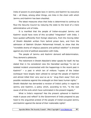 Speeches Before The Security Council – 1964; Copyright © www.bhutto.org 40
India of powers to promulgate laws in Jammu and Kashmir by executive
fiat – all these, among other things, are links in the chain with which
Jammu and Kashmir has been shackled.
The latest measures show that India is determined to continue to
flout the Security Council by reducing the state to the level of a mere
administrative unit of India.
It is manifest that the people of Indian-occupied Jammu and
Kashmir would have none of this so-called “integration” with India. I
have quoted sufficiently from foreign observers, from the moving letter
of Sheikh Abdullah written from behind prison bars, and from the
admission of Bakhshi Ghulam Mohammad himself, to show that the
“incredible drama of religious passions and political rebellion” is directed
against any kind of political association with India.
The people of Jammu and Kashmir demand self-determination.
They demand a plebiscite.
The indictment in Sheikh Abdullah’s letter speaks for itself. He has
stated that in his considered view the Hazratbal sacrilege “is not an
isolated incident unconnected with the happenings in the recent past in
Kashmir” – a past in which ten of millions “rupees of the Indian
exchequer have largely been utilized to corrupt the people of Kashmir
and almost killed their very soul so as to ‘ drug them away’ from any
possible resistance against the onslaught on their basic human rights.”
Sheikh Abdullah has demanded a revision of India’s policy in regard to
Jammu and Kashmir, a policy which, according to him, “is the root
cause of all the evils which have culminated in the present tragedy.”
What is India’s response? Has the present upheaval in Kashmir
made it pause and reflect? Is the Government of India prepared to pay
heed to the anguished protest of the people of Indian-occupied Jammu
and Kashmir against the denial of their inalienable rights?
 