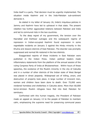 Speeches Before The Security Council – 1964; Copyright © www.bhutto.org 42
India itself is a party. That decision must be urgently implemented. The
situation inside Kashmir and in the Indo-Pakistan sub-continent
demands it.
As stated in my letter of January 16, India’s iniquitous policies in
Jammu and Kashmir have led to upheaval in that state. The present
rebellion has further aggravated relations between Pakistan and India
and led to communal riots in the two countries.
To the deep regret of my government, the tension over the
Hazratbal and Kishtwar outrages and the subsequent regime of
repression in Indian-occupied Kashmir found expression in some
regrettable incidents on January 3 against the Hindu minority in the
Khulna and Jessore districts of East Pakistan. The disorder was promptly
suppressed and normal life restored in the two districts.
Exaggerated reports of these incidents in East Pakistan were
published in the Indian Press. Indian political leaders made
inflammatory statements from the platform of the annual session of the
ruling Congress Party of India at Bhubaneshwar. Within hours of those
speeches, the existence of the Muslim minority in the city of Calcutta
and in a number of other districts of the Indian state of West Bengal
was placed in direct jeopardy. Widespread act of killing, arson, and
destruction of property took place. A large number of innocent men,
women and children have been done to death. Over 75,000 were
rendered homeless and shelterless in Calcutta alone. More than 60,000
terror-stricken Muslim refugees have fled into East Pakistan for
sanctuary.
Confronted with this human tragedy, the President of Pakistan
made an appeal on January 13 to the people of Pakistan to maintain
calm, emphasizing the supreme need for preserving communal peace
 