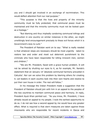 Speeches Before The Security Council – 1964; Copyright © www.bhutto.org 44
you and I should get involved in an exchange of recrimination. This
would deflect attention from our real purpose.”
“This purpose is that the lives and property of the minority
community must be fully protected; that communal peace must be
maintained and that the minority community must not be looked upon
as a hostage.”
“But blaming and thus impliedly condoning communal killings and
destruction in one country on similar instances in the other, we might
unwittingly lend encouragement precisely to these evil forces which it is
Government’s duty to curb.”
The President of Pakistan went on to say: “What is really needed
is that whatever steps are necessary should be most urgently taken to
restore law and order and meet out deterrent punishment to the
criminals who have been responsible for killing innocent men, women
and children.”
“We are Mr. President, faced with a grave human problem. It will
not be solved by shutting our eyes to it, as for example, Mr. Nanda’s
statement that on January 14 ‘absolute communal harmony prevailed in
Calcutta’. Nor can we solve this problem by blaming others for creating
it. Let leaders in each country look into their own hearts and resolve to
put their own house in order. The rest will follow.”
In his message the Indian President made a suggestion that the
President of Pakistan should join with him in an appeal to the peoples of
the two countries to maintain communal peace and harmony. In reply,
President Ayub Khan pointed out: “As you know, Mr. President, I have
already issued an appeal to my people. I took the earliest opportunity to
do so. I do not see how a second appeal by me would have any greater
effect. What is required is that stern measures are taken against those
miscreants who are responsible for recent incidents in Dacca and
 