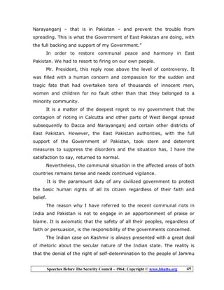 Speeches Before The Security Council – 1964; Copyright © www.bhutto.org 45
Narayanganj – that is in Pakistan – and prevent the trouble from
spreading. This is what the Government of East Pakistan are doing, with
the full backing and support of my Government.”
In order to restore communal peace and harmony in East
Pakistan. We had to resort to firing on our own people.
Mr. President, this reply rose above the level of controversy. It
was filled with a human concern and compassion for the sudden and
tragic fate that had overtaken tens of thousands of innocent men,
women and children for no fault other than that they belonged to a
minority community.
It is a matter of the deepest regret to my government that the
contagion of rioting in Calcutta and other parts of West Bengal spread
subsequently to Dacca and Narayanganj and certain other districts of
East Pakistan. However, the East Pakistan authorities, with the full
support of the Government of Pakistan, took stern and deterrent
measures to suppress the disorders and the situation has, I have the
satisfaction to say, returned to normal.
Nevertheless, the communal situation in the affected areas of both
countries remains tense and needs continued vigilance.
It is the paramount duty of any civilized government to protect
the basic human rights of all its citizen regardless of their faith and
belief.
The reason why I have referred to the recent communal riots in
India and Pakistan is not to engage in an apportionment of praise or
blame. It is axiomatic that the safety of all their peoples, regardless of
faith or persuasion, is the responsibility of the governments concerned.
The Indian case on Kashmir is always presented with a great deal
of rhetoric about the secular nature of the Indian state. The reality is
that the denial of the right of self-determination to the people of Jammu
 