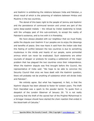 Speeches Before The Security Council – 1964; Copyright © www.bhutto.org 46
and Kashmir is embittering the relations between India and Pakistan, a
direct result of which is the poisoning of relations between Hindus and
Muslims in the two countries.
The denial of this basic right to the people of Jammu and Kashmir
and the persistence of communal tension and unrest are part of the
same deep-seated malady – the refusal by Indian leadership to break
with the unhappy past of this sub-continent, to accept the reality of
Pakistan’s existence, and to live with it in friendship.
We have always pleaded with our neighbour that we must finally
settle the dispute over Kashmir if our peoples are to enjoy the blessings
and benefits of peace. One now hears it said from the Indian side that
this feeling of conflict between the two countries is due to something
mysterious in the minds and hearts of our people, some primordial
animus which can never be eradicated. Such statements are either
counsels of despair or pretexts for evading a settlement of the major
problem that has plagued the two countries since their independence.
When the Kashmir dispute was first brought before the Council, the
representative of India said: “We hope to be able to convince the
Security Council that once we have dealt with the Kashmir question,
there will probably not be anything of substance which will divide India
and Pakistan”.
We entirely agree. But what has happened, in fact, is that the
Kashmir dispute has been allowed to fester for sixteen years. The theft
from Hazratbal was a spark to the powder barrel. To quote from a
despatch of the London Observer of January 26: “It is not really
surprising that the theft of the sacred hair of the Prophet Mohammad in
a Srinagar mosque should have started the chain reaction that ended in
the blood-bath of Calcutta.”
 