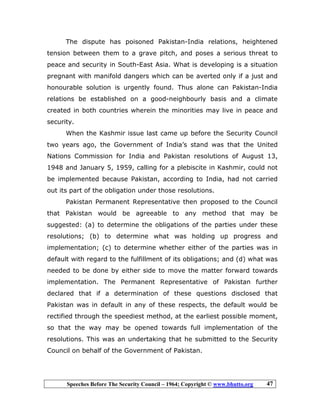 Speeches Before The Security Council – 1964; Copyright © www.bhutto.org 47
The dispute has poisoned Pakistan-India relations, heightened
tension between them to a grave pitch, and poses a serious threat to
peace and security in South-East Asia. What is developing is a situation
pregnant with manifold dangers which can be averted only if a just and
honourable solution is urgently found. Thus alone can Pakistan-India
relations be established on a good-neighbourly basis and a climate
created in both countries wherein the minorities may live in peace and
security.
When the Kashmir issue last came up before the Security Council
two years ago, the Government of India’s stand was that the United
Nations Commission for India and Pakistan resolutions of August 13,
1948 and January 5, 1959, calling for a plebiscite in Kashmir, could not
be implemented because Pakistan, according to India, had not carried
out its part of the obligation under those resolutions.
Pakistan Permanent Representative then proposed to the Council
that Pakistan would be agreeable to any method that may be
suggested: (a) to determine the obligations of the parties under these
resolutions; (b) to determine what was holding up progress and
implementation; (c) to determine whether either of the parties was in
default with regard to the fulfillment of its obligations; and (d) what was
needed to be done by either side to move the matter forward towards
implementation. The Permanent Representative of Pakistan further
declared that if a determination of these questions disclosed that
Pakistan was in default in any of these respects, the default would be
rectified through the speediest method, at the earliest possible moment,
so that the way may be opened towards full implementation of the
resolutions. This was an undertaking that he submitted to the Security
Council on behalf of the Government of Pakistan.
 