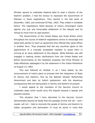 Speeches Before The Security Council – 1964; Copyright © www.bhutto.org 51
Minister agreed to undertake bilateral talks to seek a solution of the
Kashmir problem. I had the honour to represent the Government of
Pakistan in those negotiations. They started in the last week of
December, 1962, and continued till May, 1963. They ended in complete
failure. The negotiations failed because of India’s intransigent stand
against any just and honourable settlement of the dispute and its
refusal to move from its rigid position.
The Governments of the United States and Great Britain which
throughout the course of bilateral negotiations strove to encourage and
assist both parties to reach an agreement then offered their good offices
in another form. They proposed that the two countries agree to the
appointment of a mutually acceptable mediator to assist them in
arriving at an early settlement of this dispute. While Pakistan was still
engaged in seeking certain clarifications from the United States and
British Governments on the mediation proposal, the Prime Minister of
India effectively sabotaged it by the statement in the Indian Parliament
on August 13, 1963.
This was followed on October 3, as I have stated, by the
announcement of India’s plans to proceed with the integration of State
of Jammu and Kashmir, first by the Bakhshi Ghulam Mohammad
Government and later by India’s spokesmen, with the disastrous
consequences that are taking place in Jammu and Kashmir at present.
I would appeal to the members of the Security Council to
undertake steps which would carry this dispute towards a speedy and
peaceful solution.
This situation that I have described to the Security Council
demonstrates beyond all doubt that the passage of time will not – and I
repeat, will not – help to reconcile the people of Jammu and Kashmir to
Indian occupation and domination. It must be borne in mind that
 