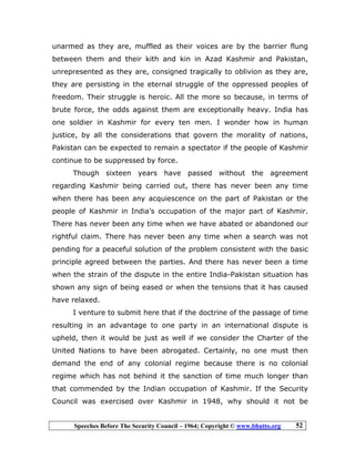 Speeches Before The Security Council – 1964; Copyright © www.bhutto.org 52
unarmed as they are, muffled as their voices are by the barrier flung
between them and their kith and kin in Azad Kashmir and Pakistan,
unrepresented as they are, consigned tragically to oblivion as they are,
they are persisting in the eternal struggle of the oppressed peoples of
freedom. Their struggle is heroic. All the more so because, in terms of
brute force, the odds against them are exceptionally heavy. India has
one soldier in Kashmir for every ten men. I wonder how in human
justice, by all the considerations that govern the morality of nations,
Pakistan can be expected to remain a spectator if the people of Kashmir
continue to be suppressed by force.
Though sixteen years have passed without the agreement
regarding Kashmir being carried out, there has never been any time
when there has been any acquiescence on the part of Pakistan or the
people of Kashmir in India’s occupation of the major part of Kashmir.
There has never been any time when we have abated or abandoned our
rightful claim. There has never been any time when a search was not
pending for a peaceful solution of the problem consistent with the basic
principle agreed between the parties. And there has never been a time
when the strain of the dispute in the entire India-Pakistan situation has
shown any sign of being eased or when the tensions that it has caused
have relaxed.
I venture to submit here that if the doctrine of the passage of time
resulting in an advantage to one party in an international dispute is
upheld, then it would be just as well if we consider the Charter of the
United Nations to have been abrogated. Certainly, no one must then
demand the end of any colonial regime because there is no colonial
regime which has not behind it the sanction of time much longer than
that commended by the Indian occupation of Kashmir. If the Security
Council was exercised over Kashmir in 1948, why should it not be
 
