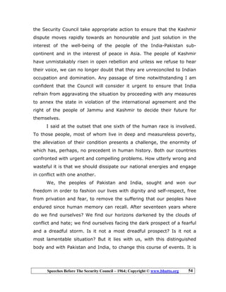 Speeches Before The Security Council – 1964; Copyright © www.bhutto.org 54
the Security Council take appropriate action to ensure that the Kashmir
dispute moves rapidly towards an honourable and just solution in the
interest of the well-being of the people of the India-Pakistan sub-
continent and in the interest of peace in Asia. The people of Kashmir
have unmistakably risen in open rebellion and unless we refuse to hear
their voice, we can no longer doubt that they are unreconciled to Indian
occupation and domination. Any passage of time notwithstanding I am
confident that the Council will consider it urgent to ensure that India
refrain from aggravating the situation by proceeding with any measures
to annex the state in violation of the international agreement and the
right of the people of Jammu and Kashmir to decide their future for
themselves.
I said at the outset that one sixth of the human race is involved.
To those people, most of whom live in deep and measureless poverty,
the alleviation of their condition presents a challenge, the enormity of
which has, perhaps, no precedent in human history. Both our countries
confronted with urgent and compelling problems. How utterly wrong and
wasteful it is that we should dissipate our national energies and engage
in conflict with one another.
We, the peoples of Pakistan and India, sought and won our
freedom in order to fashion our lives with dignity and self-respect, free
from privation and fear, to remove the suffering that our peoples have
endured since human memory can recall. After seventeen years where
do we find ourselves? We find our horizons darkened by the clouds of
conflict and hate; we find ourselves facing the dark prospect of a fearful
and a dreadful storm. Is it not a most dreadful prospect? Is it not a
most lamentable situation? But it lies with us, with this distinguished
body and with Pakistan and India, to change this course of events. It is
 