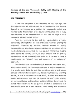 Speeches Before The Security Council – 1964; Copyright © www.bhutto.org 56
Address at the one Thousands Eighty-ninth Meeting of the
Security Council, held on February 7, 1964
MR. PRESIDENT,
In the first paragraph of his statement of two days ago, the
Education Minister of India uttered the admonition that the Security
Council is not intended as a platform for propaganda against any
member state. The members of the Council will have had time to study
the statement of the representative of India and to judge in what
manner he followed his own dictum.
From the beginning to the end the representative of India,
consistently refusing to face the facts and issues, resolutely ignoring the
arguments presented by Pakistan, devoted himself to hurling
irresponsible and vile charges against Pakistan and accusing it of the
most unbelievable crimes. First, the very fact that Pakistan has dared to
come before the Security Council, an organ charged with the primary
responsibility for the maintenance of peace, is, in the eye of India, a
misdemeanor on Pakistan’s part and evidence of its “agitational”
approach.
Then Pakistan was accused of being a theocratic state while India,
which has witnessed 550 communal riots since it became independent,
is a secular state. India, he said, has a modern, rational and secular
attitude while Pakistan is reactionary. Pakistan’s philosophy, according
to him, is that in the very nature of things, Muslims must hate the
Hindus and the Hindus must hate the Muslims. Pakistan’s policy is based
on communal hatred and fanaticism and the Pakistan Government, he
stated, “deliberately and for set purpose created an atmosphere that
riots should break out in East Pakistan”. Then turning from accuser to
 