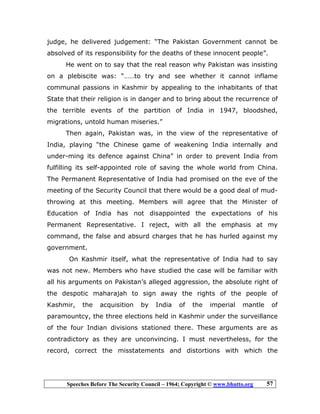 Speeches Before The Security Council – 1964; Copyright © www.bhutto.org 57
judge, he delivered judgement: “The Pakistan Government cannot be
absolved of its responsibility for the deaths of these innocent people”.
He went on to say that the real reason why Pakistan was insisting
on a plebiscite was: “……to try and see whether it cannot inflame
communal passions in Kashmir by appealing to the inhabitants of that
State that their religion is in danger and to bring about the recurrence of
the terrible events of the partition of India in 1947, bloodshed,
migrations, untold human miseries.”
Then again, Pakistan was, in the view of the representative of
India, playing “the Chinese game of weakening India internally and
under-ming its defence against China” in order to prevent India from
fulfilling its self-appointed role of saving the whole world from China.
The Permanent Representative of India had promised on the eve of the
meeting of the Security Council that there would be a good deal of mud-
throwing at this meeting. Members will agree that the Minister of
Education of India has not disappointed the expectations of his
Permanent Representative. I reject, with all the emphasis at my
command, the false and absurd charges that he has hurled against my
government.
On Kashmir itself, what the representative of India had to say
was not new. Members who have studied the case will be familiar with
all his arguments on Pakistan’s alleged aggression, the absolute right of
the despotic maharajah to sign away the rights of the people of
Kashmir, the acquisition by India of the imperial mantle of
paramountcy, the three elections held in Kashmir under the surveillance
of the four Indian divisions stationed there. These arguments are as
contradictory as they are unconvincing. I must nevertheless, for the
record, correct the misstatements and distortions with which the
 