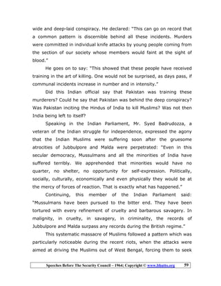 Speeches Before The Security Council – 1964; Copyright © www.bhutto.org 59
wide and deep-laid conspiracy. He declared: “This can go on record that
a common pattern is discernible behind all these incidents. Murders
were committed in individual knife attacks by young people coming from
the section of our society whose members would faint at the sight of
blood.”
He goes on to say: “This showed that these people have received
training in the art of killing. One would not be surprised, as days pass, if
communal incidents increase in number and in intensity.”
Did this Indian official say that Pakistan was training these
murderers? Could he say that Pakistan was behind the deep conspiracy?
Was Pakistan inciting the Hindus of India to kill Muslims? Was not then
India being left to itself?
Speaking in the Indian Parliament, Mr. Syed Badrudozza, a
veteran of the Indian struggle for independence, expressed the agony
that the Indian Muslims were suffering soon after the gruesome
atrocities of Jubbulpore and Malda were perpetrated: “Even in this
secular democracy, Mussulmans and all the minorities of India have
suffered terribly. We apprehended that minorities would have no
quarter, no shelter, no opportunity for self-expression. Politically,
socially, culturally, economically and even physically they would be at
the mercy of forces of reaction. That is exactly what has happened.”
Continuing, this member of the Indian Parliament said:
“Mussulmans have been pursued to the bitter end. They have been
tortured with every refinement of cruelty and barbarous savagery. In
malignity, in cruelty, in savagery, in criminality, the records of
Jubbulpore and Malda surpass any records during the British regime.”
This systematic massacre of Muslims followed a pattern which was
particularly noticeable during the recent riots, when the attacks were
aimed at driving the Muslims out of West Bengal, forcing them to seek
 