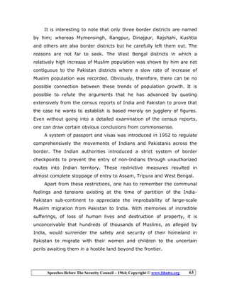 Speeches Before The Security Council – 1964; Copyright © www.bhutto.org 63
It is interesting to note that only three border districts are named
by him; whereas Mymensingh, Rangpur, Dinajpur, Rajshahi, Kushtia
and others are also border districts but he carefully left them out. The
reasons are not far to seek. The West Bengal districts in which a
relatively high increase of Muslim population was shown by him are not
contiguous to the Pakistan districts where a slow rate of increase of
Muslim population was recorded. Obviously, therefore, there can be no
possible connection between these trends of population growth. It is
possible to refute the arguments that he has advanced by quoting
extensively from the census reports of India and Pakistan to prove that
the case he wants to establish is based merely on jugglery of figures.
Even without going into a detailed examination of the census reports,
one can draw certain obvious conclusions from commonsense.
A system of passport and visas was introduced in 1952 to regulate
comprehensively the movements of Indians and Pakistanis across the
border. The Indian authorities introduced a strict system of border
checkpoints to prevent the entry of non-Indians through unauthorized
routes into Indian territory. These restrictive measures resulted in
almost complete stoppage of entry to Assam, Tripura and West Bengal.
Apart from these restrictions, one has to remember the communal
feelings and tensions existing at the time of partition of the India-
Pakistan sub-continent to appreciate the improbability of large-scale
Muslim migration from Pakistan to India. With memories of incredible
sufferings, of loss of human lives and destruction of property, it is
unconceivable that hundreds of thousands of Muslims, as alleged by
India, would surrender the safety and security of their homeland in
Pakistan to migrate with their women and children to the uncertain
perils awaiting them in a hostile land beyond the frontier.
 