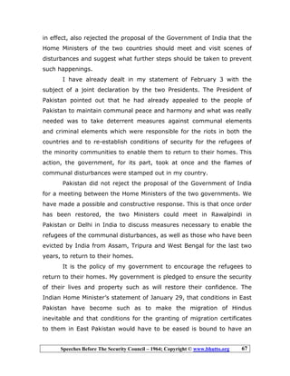 Speeches Before The Security Council – 1964; Copyright © www.bhutto.org 67
in effect, also rejected the proposal of the Government of India that the
Home Ministers of the two countries should meet and visit scenes of
disturbances and suggest what further steps should be taken to prevent
such happenings.
I have already dealt in my statement of February 3 with the
subject of a joint declaration by the two Presidents. The President of
Pakistan pointed out that he had already appealed to the people of
Pakistan to maintain communal peace and harmony and what was really
needed was to take deterrent measures against communal elements
and criminal elements which were responsible for the riots in both the
countries and to re-establish conditions of security for the refugees of
the minority communities to enable them to return to their homes. This
action, the government, for its part, took at once and the flames of
communal disturbances were stamped out in my country.
Pakistan did not reject the proposal of the Government of India
for a meeting between the Home Ministers of the two governments. We
have made a possible and constructive response. This is that once order
has been restored, the two Ministers could meet in Rawalpindi in
Pakistan or Delhi in India to discuss measures necessary to enable the
refugees of the communal disturbances, as well as those who have been
evicted by India from Assam, Tripura and West Bengal for the last two
years, to return to their homes.
It is the policy of my government to encourage the refugees to
return to their homes. My government is pledged to ensure the security
of their lives and property such as will restore their confidence. The
Indian Home Minister’s statement of January 29, that conditions in East
Pakistan have become such as to make the migration of Hindus
inevitable and that conditions for the granting of migration certificates
to them in East Pakistan would have to be eased is bound to have an
 