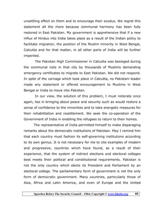 Speeches Before The Security Council – 1964; Copyright © www.bhutto.org 68
unsettling effect on them and to encourage their exodus. We regret this
statement all the more because communal harmony has been fully
restored in East Pakistan. My government is apprehensive that if a new
influx of Hindus into India takes place as a result of the Indian policy to
facilitate migration, the position of the Muslim minority in West Bengal,
Calcutta and for that matter, in all other parts of India will be further
imperiled.
The Pakistan High Commissioner in Calcutta was besieged during
the communal riots in that city by thousands of Muslims demanding
emergency certificates to migrate to East Pakistan. We did not respond.
In spite of the carnage which took place in Calcutta, no Pakistani leader
made any statement or offered encouragement to Muslims in West
Bengal or India to move into Pakistan.
In our view, the solution of this problem, I must reiterate once
again, lies in bringing about peace and security such as would restore a
sense of confidence to the minorities and to take energetic measures for
their rehabilitation and resettlement. We seek the co-operation of the
Government of India in enabling the refugees to return to their homes.
The representative of India permitted himself to make disparaging
remarks about the democratic institutions of Pakistan. May I remind him
that each country must fashion its self-governing institutions according
to its own genius. It is not necessary for me to cite examples of modern
and progressive, countries which have found, as a result of their
experience, that the system of indirect elections and electoral colleges
best meets their political and constitutional requirements. Pakistan is
not the only country which elects its President and Parliament by an
electoral college. The parliamentary form of government is not the only
form of democratic government. Many countries, particularly those of
Asia, Africa and Latin America, and even of Europe and the United
 