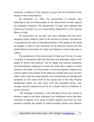 Speeches Before The Security Council – 1964; Copyright © www.bhutto.org 7
constitute a defiance of the Security Council and the Principles of the
Charter of the United Nations.
On December 14, 1963, the Government of Pakistan also
addressed a note of strong protest to the Government of India against
the proposed measures. The Government of India have rejected that
protest and termed it as an unwarranted interference in the internal
affairs of India.
My Government for its part, has never admitted and will never
recognize India’s fictitious claim to the territory of Jammu and Kashmir
in disregard of the right of self-determination of the people of the State
as pledged to them in the resolution of the Security Council and the
United Nations Commission for India and Pakistan to which India also is
a party.
The persistence of the Government of India over the last 15 years
in a policy of trampling under foot the basic and inalienable rights of the
people of Jammu and Kashmir, and its illegal and arbitrary legislative
and administrative measures to annex the State have created a vicious
climate in the State. It is this climate in which the political, religious and
cultural rights of the people of the State are treated with scorn by their
Indian rulers, that has made possible such criminal acts of sacrilege and
vandalism as the recent theft of the scared hair of the Holy Prophet
Mohammad (Peace be upon Him) from the Hazratbal Shrine near
Srinager and the attempt to set fire to a Muslim Shrine in Kishtwar in
Jammu province.
The sacrilege committed in the Hazratbal Shrine has served to
provide a spark to the bitter discontent and indignation which had been
mounting in Kashmir as a result of India’s policies and which are now
rampant amongst the people of Indian-occupied Jammu and Kashmir
 