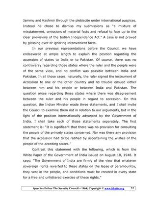 Speeches Before The Security Council – 1964; Copyright © www.bhutto.org 72
Jammu and Kashmir through the plebiscite under international auspices.
Instead he chose to dismiss my submissions as “a mixture of
misstatement, omissions of material facts and refusal to face up to the
clear provisions of the Indian Independence Act.” A case is not proved
by glossing over or ignoring inconvenient facts.
In our previous representations before the Council, we have
endeavored at ample length to explain the position regarding the
accession of states to India or to Pakistan. Of course, there was no
controversy regarding those states where the ruler and the people were
of the same view, and no conflict was possible between India and
Pakistan. In all those cases, naturally, the ruler signed the instrument of
Accession to one or the other country and no trouble ensued either
between him and his people or between India and Pakistan. The
question arose regarding those states where there was disagreement
between the ruler and his people in regard to accession. On this
question, the Indian Minister made three statements, and I shall invite
the Council to examine them not in relation to our arguments, but in the
light of the position internationally advanced by the Government of
India. I shall take each of those statements separately. The first
statement is: “It is significant that there was no provision for consulting
the people of the princely states concerned. Nor was there any provision
that the accession had to be ratified by ascertaining the wishes of the
people of the acceding states.”
Contrast this statement with the following, which is from the
White Paper of the Government of India issued on August 10, 1948. It
says: “The Government of India are firmly of the view that whatever
sovereign rights reverted to these states on the lapse of paramountcy,
they vest in the people, and conditions must be created in every state
for a free and unfettered exercise of these rights.”
 