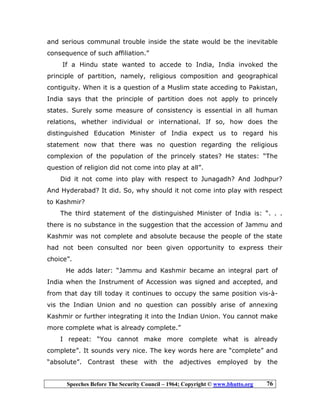 Speeches Before The Security Council – 1964; Copyright © www.bhutto.org 76
and serious communal trouble inside the state would be the inevitable
consequence of such affiliation.”
If a Hindu state wanted to accede to India, India invoked the
principle of partition, namely, religious composition and geographical
contiguity. When it is a question of a Muslim state acceding to Pakistan,
India says that the principle of partition does not apply to princely
states. Surely some measure of consistency is essential in all human
relations, whether individual or international. If so, how does the
distinguished Education Minister of India expect us to regard his
statement now that there was no question regarding the religious
complexion of the population of the princely states? He states: “The
question of religion did not come into play at all”.
Did it not come into play with respect to Junagadh? And Jodhpur?
And Hyderabad? It did. So, why should it not come into play with respect
to Kashmir?
The third statement of the distinguished Minister of India is: “. . .
there is no substance in the suggestion that the accession of Jammu and
Kashmir was not complete and absolute because the people of the state
had not been consulted nor been given opportunity to express their
choice”.
He adds later: “Jammu and Kashmir became an integral part of
India when the Instrument of Accession was signed and accepted, and
from that day till today it continues to occupy the same position vis-à-
vis the Indian Union and no question can possibly arise of annexing
Kashmir or further integrating it into the Indian Union. You cannot make
more complete what is already complete.”
I repeat: “You cannot make more complete what is already
complete”. It sounds very nice. The key words here are “complete” and
“absolute”. Contrast these with the adjectives employed by the
 