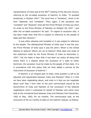 Speeches Before The Security Council – 1964; Copyright © www.bhutto.org 77
representative of India said at the 463rd
meeting of the Security Council,
referring to the so-called accession of Kashmir to India: “It acceded
tentatively in October 1947.” The word here is “tentative”, which is far
from “absolute” and “complete”. Then, again, if the accession was
“complete” and “absolute” what did the Prime Minister of India say when
he wrote to the Prime Minister of Pakistan on October 28, 1947 – just
after the so-called accession? He said: “In regard to accession also, it
has been made clear that this is subject to reference to the people of
state and their decision.”
It was either absolute and complete or it was subject to reference
to the people. The distinguished Minister of India says it was the one;
the Prime Minister of India says it was the other: Whom is the United
Nations to believe? Whom are we to believe? What does one make of
this statement made by the Prime Minister of India on November 2,
1947: “Let me make it clear that it has been our policy all along that
where there is a dispute about the accession of a state to either
Dominion, the accession must be made by the people of that state. It is
in accordance with this policy that we have added a proviso to the
Instrument of Accession of Kashmir.”
If Kashmir is an integral part of India, what question is left to be
adjusted and adjudicated between India and Pakistan? What is it that
we have been negotiating about, and what is it that we can negotiate
about now? May I here refer to the joint communiqué issued by the
Government of India and Pakistan at the conclusion of the bilateral
negotiations which I conducted on behalf of Pakistan and which were
held at the ministerial level between India and Pakistan from December,
1962 to May, 1963, for six months. The communiqué said, at the
conclusion of the six months of talks on the Kashmir dispute, as follows:
 
