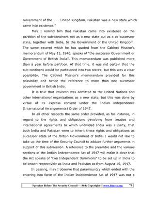 Speeches Before The Security Council – 1964; Copyright © www.bhutto.org 79
Government of the . . . United Kingdom. Pakistan was a new state which
came into existence.”
May I remind him that Pakistan came into existence on the
partition of the sub-continent not as a new state but as a co-successor
state, together with India, to the Government of the United Kingdom.
The same excerpt which he has quoted from the Cabinet Mission’s
memorandum of May 12, 1946, speaks of “the successor Government or
Government of British India”. This memorandum was published more
than a year before partition. At that time, it was not certain that the
sub-continent would be partitioned into two states; but this was a clear
possibility. The Cabinet Mission’s memorandum provided for this
possibility and hence the reference to more than one successor
government in British India.
It is true that Pakistan was admitted to the United Nations and
other international organizations as a new state, but this was done by
virtue of its express consent under the Indian independence
(International Arrangements) Order of 1947.
In all other respects the same order provided, as for instance, in
regard to the rights and obligations devolving from treaties and
international agreements to which undivided India was a party, that
both India and Pakistan were to inherit these rights and obligations as
successor state of the British Government of India. I would not like to
take up the time of the Security Council to adduce further arguments in
support of this submission. A reference to the preamble and the various
sections of the Indian Independence Act of 1947 will make it clear that
the Act speaks of “two Independent Dominions” to be set up in India to
be known respectively as India and Pakistan as from August 15, 1947.
In passing, may I observe that paramountcy which ended with the
entering into force of the Indian Independence Act of 1947 was not a
 