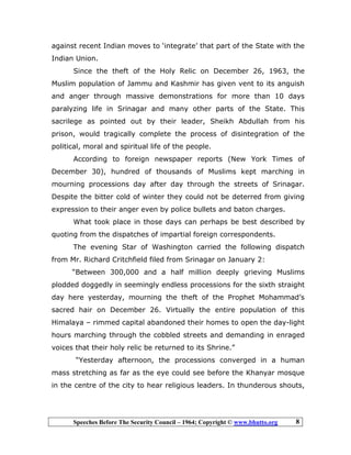 Speeches Before The Security Council – 1964; Copyright © www.bhutto.org 8
against recent Indian moves to ‘integrate’ that part of the State with the
Indian Union.
Since the theft of the Holy Relic on December 26, 1963, the
Muslim population of Jammu and Kashmir has given vent to its anguish
and anger through massive demonstrations for more than 10 days
paralyzing life in Srinagar and many other parts of the State. This
sacrilege as pointed out by their leader, Sheikh Abdullah from his
prison, would tragically complete the process of disintegration of the
political, moral and spiritual life of the people.
According to foreign newspaper reports (New York Times of
December 30), hundred of thousands of Muslims kept marching in
mourning processions day after day through the streets of Srinagar.
Despite the bitter cold of winter they could not be deterred from giving
expression to their anger even by police bullets and baton charges.
What took place in those days can perhaps be best described by
quoting from the dispatches of impartial foreign correspondents.
The evening Star of Washington carried the following dispatch
from Mr. Richard Critchfield filed from Srinagar on January 2:
“Between 300,000 and a half million deeply grieving Muslims
plodded doggedly in seemingly endless processions for the sixth straight
day here yesterday, mourning the theft of the Prophet Mohammad’s
sacred hair on December 26. Virtually the entire population of this
Himalaya – rimmed capital abandoned their homes to open the day-light
hours marching through the cobbled streets and demanding in enraged
voices that their holy relic be returned to its Shrine.”
“Yesterday afternoon, the processions converged in a human
mass stretching as far as the eye could see before the Khanyar mosque
in the centre of the city to hear religious leaders. In thunderous shouts,
 