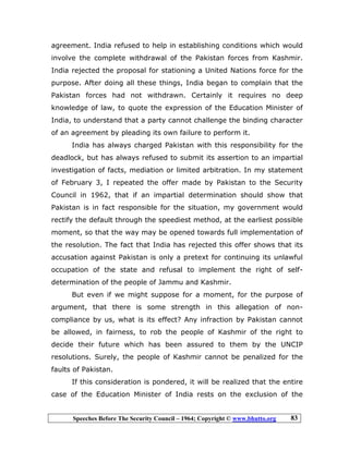 Speeches Before The Security Council – 1964; Copyright © www.bhutto.org 83
agreement. India refused to help in establishing conditions which would
involve the complete withdrawal of the Pakistan forces from Kashmir.
India rejected the proposal for stationing a United Nations force for the
purpose. After doing all these things, India began to complain that the
Pakistan forces had not withdrawn. Certainly it requires no deep
knowledge of law, to quote the expression of the Education Minister of
India, to understand that a party cannot challenge the binding character
of an agreement by pleading its own failure to perform it.
India has always charged Pakistan with this responsibility for the
deadlock, but has always refused to submit its assertion to an impartial
investigation of facts, mediation or limited arbitration. In my statement
of February 3, I repeated the offer made by Pakistan to the Security
Council in 1962, that if an impartial determination should show that
Pakistan is in fact responsible for the situation, my government would
rectify the default through the speediest method, at the earliest possible
moment, so that the way may be opened towards full implementation of
the resolution. The fact that India has rejected this offer shows that its
accusation against Pakistan is only a pretext for continuing its unlawful
occupation of the state and refusal to implement the right of self-
determination of the people of Jammu and Kashmir.
But even if we might suppose for a moment, for the purpose of
argument, that there is some strength in this allegation of non-
compliance by us, what is its effect? Any infraction by Pakistan cannot
be allowed, in fairness, to rob the people of Kashmir of the right to
decide their future which has been assured to them by the UNCIP
resolutions. Surely, the people of Kashmir cannot be penalized for the
faults of Pakistan.
If this consideration is pondered, it will be realized that the entire
case of the Education Minister of India rests on the exclusion of the
 