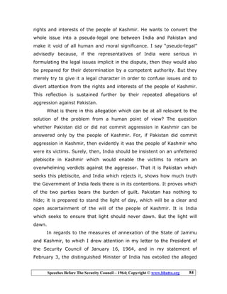 Speeches Before The Security Council – 1964; Copyright © www.bhutto.org 84
rights and interests of the people of Kashmir. He wants to convert the
whole issue into a pseudo-legal one between India and Pakistan and
make it void of all human and moral significance. I say “pseudo-legal”
advisedly because, if the representatives of India were serious in
formulating the legal issues implicit in the dispute, then they would also
be prepared for their determination by a competent authority. But they
merely try to give it a legal character in order to confuse issues and to
divert attention from the rights and interests of the people of Kashmir.
This reflection is sustained further by their repeated allegations of
aggression against Pakistan.
What is there in this allegation which can be at all relevant to the
solution of the problem from a human point of view? The question
whether Pakistan did or did not commit aggression in Kashmir can be
answered only by the people of Kashmir. For, if Pakistan did commit
aggression in Kashmir, then evidently it was the people of Kashmir who
were its victims. Surely, then, India should be insistent on an unfettered
plebiscite in Kashmir which would enable the victims to return an
overwhelming verdicts against the aggressor. That it is Pakistan which
seeks this plebiscite, and India which rejects it, shows how much truth
the Government of India feels there is in its contentions. It proves which
of the two parties bears the burden of guilt. Pakistan has nothing to
hide; it is prepared to stand the light of day, which will be a clear and
open ascertainment of the will of the people of Kashmir. It is India
which seeks to ensure that light should never dawn. But the light will
dawn.
In regards to the measures of annexation of the State of Jammu
and Kashmir, to which I drew attention in my letter to the President of
the Security Council of January 16, 1964, and in my statement of
February 3, the distinguished Minister of India has extolled the alleged
 
