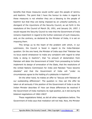 Speeches Before The Security Council – 1964; Copyright © www.bhutto.org 85
benefits that those measures would confer upon the people of Jammu
and Kashmir. The point that I have the honour to make in regard to
these measures is not whether they are a blessing to the people of
Kashmir but that they are being imposed by an unlawful authority, in
disregard of the injunctions of the Security Council, as set forth in the
resolutions of the Council of March 30, 1951, and January 24, 1957. I
would request the Security Council to note that the Government of India
remains impenitent in regard to the further extension of such measures;
and, on the contrary, as declared by the Minister of India, it is set on
imposing them.
This brings us to the heart of the problem with which, in our
submission, the Council is faced in regard to the India-Pakistan
question. On the one hand, the Minister of India says that “Pakistan has
no locus standi whatsoever to make any complaint with regard to what
India is doing in Kashmir”, that “no amount of declamation from
Pakistan will deter the Government of India“ from proceeding to further
implement its design of annexation of the State, that the resolutions of
the United Nations Commission for India and Pakistan “have become
obsolete” and that the Government of India will “under no
circumstances agree to the holding of a plebiscite in Kashmir”.
On the other hand, he makes an offer to “discuss with Pakistan all
our outstanding differences”. The question is: How can the offer be
taken at all seriously if the position of the Government of India is as the
Indian Minister describes it? How can these differences be resolved if
the Government of India maintains its rigid position, as it did during the
bilateral negotiations of 1962-1963?
These negotiations failed, as did all other negotiations before. The
Government of India says that mediation will not help. Now, the Minister
 