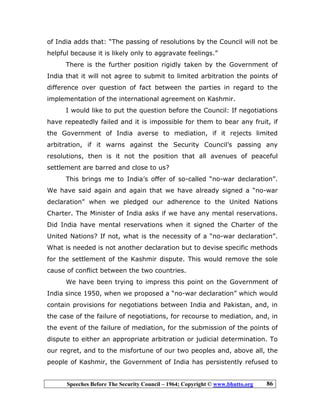 Speeches Before The Security Council – 1964; Copyright © www.bhutto.org 86
of India adds that: “The passing of resolutions by the Council will not be
helpful because it is likely only to aggravate feelings.”
There is the further position rigidly taken by the Government of
India that it will not agree to submit to limited arbitration the points of
difference over question of fact between the parties in regard to the
implementation of the international agreement on Kashmir.
I would like to put the question before the Council: If negotiations
have repeatedly failed and it is impossible for them to bear any fruit, if
the Government of India averse to mediation, if it rejects limited
arbitration, if it warns against the Security Council’s passing any
resolutions, then is it not the position that all avenues of peaceful
settlement are barred and close to us?
This brings me to India’s offer of so-called “no-war declaration”.
We have said again and again that we have already signed a “no-war
declaration” when we pledged our adherence to the United Nations
Charter. The Minister of India asks if we have any mental reservations.
Did India have mental reservations when it signed the Charter of the
United Nations? If not, what is the necessity of a “no-war declaration”.
What is needed is not another declaration but to devise specific methods
for the settlement of the Kashmir dispute. This would remove the sole
cause of conflict between the two countries.
We have been trying to impress this point on the Government of
India since 1950, when we proposed a “no-war declaration” which would
contain provisions for negotiations between India and Pakistan, and, in
the case of the failure of negotiations, for recourse to mediation, and, in
the event of the failure of mediation, for the submission of the points of
dispute to either an appropriate arbitration or judicial determination. To
our regret, and to the misfortune of our two peoples and, above all, the
people of Kashmir, the Government of India has persistently refused to
 