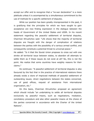 Speeches Before The Security Council – 1964; Copyright © www.bhutto.org 87
accept our offer and to recognize that a ”no-war declaration” is a mere
platitude unless it is accompanied by a simultaneous commitment to the
use of methods for a specific settlement of disputes.
While our position has been greatly misrepresented in the past, it
is gratifying that the principles for which we have sought to gain
acceptance are now finding expression in the dialogue between the
heads of Government of the United States and USSR. In his recent
statement regarding the peaceful settlement of territorial disputes,
Chairman Khrushchev said: “Life shows that the majority of territorial
disputes are fraught with the danger of complication of relations
between the parties with the possibility of a serious armed conflict, and
consequently constitute a potential threat to universal peace.”
He added: “Is it that the Soviet Union proposes to cross out with one
stroke all territorial issue between states, to abandon all attempts to
settle them as if these issues do not exist at all? No, this is not the
point. We realize that some countries have weighty reasons for their
claims.”
He continues: “A peaceful settlement of territorial disputes is also
favoured by the fact that in the practice of international relations there
already exists a store of improved methods of peaceful settlement of
outstanding issues; direct negotiations between the states concerned,
use of good offices, request of assistance from international
organization, etc.”
On this basis, Chairman Khrushchev proposed an agreement
which should include “an undertaking to settle all territorial disputes
exclusively by peaceful means, such as negotiations, mediation,
conciliatory procedure and also other peaceful means at the choice of
the parties concerned in accordance with the Charter of the United
Nations”.
 