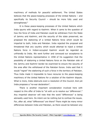Speeches Before The Security Council – 1964; Copyright © www.bhutto.org 89
machinery of methods for peaceful settlement. The United States
believes that the peace-keeping processes of the United Nations – and
specifically its Security Council – should be more fully used and
strengthened.”
It is these peace-keeping processes of the United Nations which
India spurns with regard to Kashmir. When it came to the question of
how the force of India and Pakistan could be withdrawn from the State
of Jammu and Kashmir, and the security of the state preserved, we
proposed the stationing of a United Nations force which would be
impartial to both, India and Pakistan. India rejected the proposal and
threatened that any country which would attempt to inject a United
Nations force in Indian-occupied Kashmir would be regarded as
unfriendly to India. We went further and conveyed our acceptance to
the United Nations representative in 1958 of his suggestion that the
possibility of stationing a United Nations force on the Pakistan side of
the Jammu and Kashmir border be examined to ensure the security of
the area after the withdrawal of the Pakistan forces. India said that it
would “regret” the stationing of such a force in the territory of Pakistan.
Thus India made it impossible to have recourse to the peace-keeping
machinery of the United Nations for a solution of the Kashmir dispute.
What is more, India obstructs even a resolution of this Council. And yet
India proposes a “no-war declaration”.
There is another important consideration involved here with
respect to this offer of India to “sit with us to resolve our ‘differences’.”
Any impartial observer will note that the word “differences” is being
advisedly used here. Its intent can be nothing but to confuse the issues.
For, after all, what “differences” are there? There might be many minor
differences between India and Pakistan, as there would be between any
 