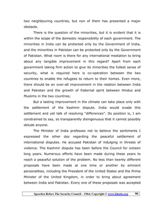 Speeches Before The Security Council – 1964; Copyright © www.bhutto.org 90
two neighbouring countries, but non of them has presented a major
obstacle.
There is the question of the minorities, but it is evident that it is
within the scope of the domestic responsibility of each government. The
minorities in India can be protected only by the Government of India,
and the minorities in Pakistan can be protected only by the Government
of Pakistan. What room is there for any international mediation to bring
about any tangible improvement in this regard? Apart from each
government taking firm action to give its minorities the fullest sense of
security, what is required here is co-operation between the two
countries to enable the refugees to return to their homes. Even more,
there should be an over-all improvement in the relation between India
and Pakistan and the growth of fraternal spirit between Hindus and
Muslims in the two countries.
But a lasting improvement in the climate can take place only with
the settlement of the Kashmir dispute. India would evade this
settlement and yet talk of resolving “differences”. Its position is, I am
constrained to say, so transparently disingenuous that it cannot possibly
delude anyone.
The Minister of India professes not to believe the sentiments I
expressed the other day regarding the peaceful settlement of
international disputes. He accused Pakistan of indulging in threats of
violence. The Kashmir dispute has been before the Council for sixteen
long years. Numerous efforts have been made during these years to
reach a peaceful solution of the problem. No less than twenty different
proposals have been made at one time or another by eminent
personalities, including the President of the United States and the Prime
Minister of the United Kingdom, in order to bring about agreement
between India and Pakistan. Every one of these proposals was accepted
 