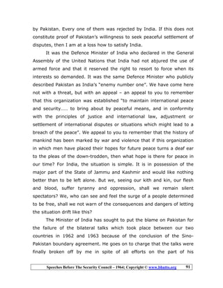 Speeches Before The Security Council – 1964; Copyright © www.bhutto.org 91
by Pakistan. Every one of them was rejected by India. If this does not
constitute proof of Pakistan’s willingness to seek peaceful settlement of
disputes, then I am at a loss how to satisfy India.
It was the Defence Minister of India who declared in the General
Assembly of the United Nations that India had not abjured the use of
armed force and that it reserved the right to resort to force when its
interests so demanded. It was the same Defence Minister who publicly
described Pakistan as India’s “enemy number one”. We have come here
not with a threat, but with an appeal – an appeal to you to remember
that this organization was established “to maintain international peace
and security…… to bring about by peaceful means, and in conformity
with the principles of justice and international law, adjustment or
settlement of international disputes or situations which might lead to a
breach of the peace”. We appeal to you to remember that the history of
mankind has been marked by war and violence that if this organization
in which men have placed their hopes for future peace turns a deaf ear
to the pleas of the down-trodden, then what hope is there for peace in
our time? For India, the situation is simple. It is in possession of the
major part of the State of Jammu and Kashmir and would like nothing
better than to be left alone. But we, seeing our kith and kin, our flesh
and blood, suffer tyranny and oppression, shall we remain silent
spectators? We, who can see and feel the surge of a people determined
to be free, shall we not warn of the consequences and dangers of letting
the situation drift like this?
The Minister of India has sought to put the blame on Pakistan for
the failure of the bilateral talks which took place between our two
countries in 1962 and 1963 because of the conclusion of the Sino-
Pakistan boundary agreement. He goes on to charge that the talks were
finally broken off by me in spite of all efforts on the part of his
 