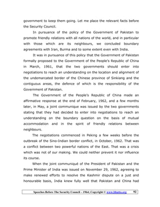 Speeches Before The Security Council – 1964; Copyright © www.bhutto.org 92
government to keep them going. Let me place the relevant facts before
the Security Council.
In pursuance of the policy of the Government of Pakistan to
promote friendly relations with all nations of the world, and in particular
with those which are its neighbours, we concluded boundary
agreements with Iran, Burma and to some extent even with India.
It was in pursuance of this policy that the Government of Pakistan
formally proposed to the Government of the People’s Republic of China
in March, 1961, that the two governments should enter into
negotiations to reach an understanding on the location and alignment of
the undemarcated border of the Chinese province of Sinkiang and the
contiguous areas, the defence of which is the responsibility of the
Government of Pakistan.
The Government of the People’s Republic of China made an
affirmative response at the end of February, 1962, and a few months
later, in May, a joint communique was issued by the two governments
stating that they had decided to enter into negotiations to reach an
understanding on the boundary question on the basis of mutual
accommodation and in the spirit of friendly relations between
neighbours.
The negotiations commenced in Peking a few weeks before the
outbreak of the Sino-Indian border conflict, in October, 1962. That was
a conflict between two powerful nations of the East. That was a crisis
which was not of our making. We could neither prevent it nor influence
its course.
When the joint communiqué of the President of Pakistan and the
Prime Minister of India was issued on November 29, 1962, agreeing to
make renewed efforts to resolve the Kashmir dispute on a just and
honourable basis, India knew fully well that Pakistan and China had
 