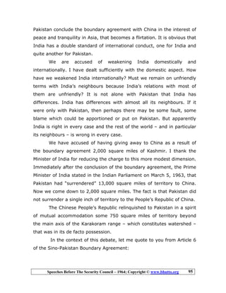 Speeches Before The Security Council – 1964; Copyright © www.bhutto.org 95
Pakistan conclude the boundary agreement with China in the interest of
peace and tranquility in Asia, that becomes a flirtation. It is obvious that
India has a double standard of international conduct, one for India and
quite another for Pakistan.
We are accused of weakening India domestically and
internationally. I have dealt sufficiently with the domestic aspect. How
have we weakened India internationally? Must we remain on unfriendly
terms with India’s neighbours because India’s relations with most of
them are unfriendly? It is not alone with Pakistan that India has
differences. India has differences with almost all its neighbours. If it
were only with Pakistan, then perhaps there may be some fault, some
blame which could be apportioned or put on Pakistan. But apparently
India is right in every case and the rest of the world – and in particular
its neighbours – is wrong in every case.
We have accused of having giving away to China as a result of
the boundary agreement 2,000 square miles of Kashmir. I thank the
Minister of India for reducing the charge to this more modest dimension.
Immediately after the conclusion of the boundary agreement, the Prime
Minister of India stated in the Indian Parliament on March 5, 1963, that
Pakistan had “surrendered” 13,000 square miles of territory to China.
Now we come down to 2,000 square miles. The fact is that Pakistan did
not surrender a single inch of territory to the People’s Republic of China.
The Chinese People’s Republic relinquished to Pakistan in a spirit
of mutual accommodation some 750 square miles of territory beyond
the main axis of the Karakoram range – which constitutes watershed –
that was in its de facto possession.
In the context of this debate, let me quote to you from Article 6
of the Sino-Pakistan Boundary Agreement:
 