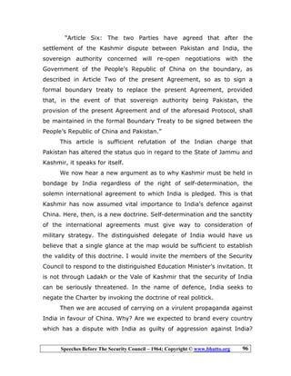 Speeches Before The Security Council – 1964; Copyright © www.bhutto.org 96
“Article Six: The two Parties have agreed that after the
settlement of the Kashmir dispute between Pakistan and India, the
sovereign authority concerned will re-open negotiations with the
Government of the People’s Republic of China on the boundary, as
described in Article Two of the present Agreement, so as to sign a
formal boundary treaty to replace the present Agreement, provided
that, in the event of that sovereign authority being Pakistan, the
provision of the present Agreement and of the aforesaid Protocol, shall
be maintained in the formal Boundary Treaty to be signed between the
People’s Republic of China and Pakistan.”
This article is sufficient refutation of the Indian charge that
Pakistan has altered the status quo in regard to the State of Jammu and
Kashmir, it speaks for itself.
We now hear a new argument as to why Kashmir must be held in
bondage by India regardless of the right of self-determination, the
solemn international agreement to which India is pledged. This is that
Kashmir has now assumed vital importance to India’s defence against
China. Here, then, is a new doctrine. Self-determination and the sanctity
of the international agreements must give way to consideration of
military strategy. The distinguished delegate of India would have us
believe that a single glance at the map would be sufficient to establish
the validity of this doctrine. I would invite the members of the Security
Council to respond to the distinguished Education Minister’s invitation. It
is not through Ladakh or the Vale of Kashmir that the security of India
can be seriously threatened. In the name of defence, India seeks to
negate the Charter by invoking the doctrine of real politick.
Then we are accused of carrying on a virulent propaganda against
India in favour of China. Why? Are we expected to brand every country
which has a dispute with India as guilty of aggression against India?
 