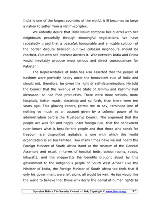 Speeches Before The Security Council – 1964; Copyright © www.bhutto.org 97
India is one of the largest countries of the world. it ill becomes so large
a nation to suffer from a victim-complex.
We ardently desire that India would compose her quarrel with her
neighbours peacefully through meaningful negotiations. We have
repeatedly urged that a peaceful, honourable and amicable solution of
the border dispute between our two colossal neighbours should be
reached. Our own self-interest dictates it. War between India and China
would inevitably produce most serious and direct consequences for
Pakistan.
The Representative of India has also asserted that the people of
Kashmir were perfectly happy under the benevolent rule of India and
should not, therefore, be given the right of self-determination. He told
the Council that the revenue of the State of Jammu and Kashmir had
increased; so had food production. There were more schools, more
hospitals, better roads, electricity and so forth, than there were ten
years ago. This glowing report, permit me to say, reminded one of
nothing so much as an account given by a colonial power of its
administration before the Trusteeship Council. The argument that the
people are well fed and happy under foreign rule, that the benevolent
ruler knows what is best for the people and that those who speak for
freedom are disgruntled agitators is one with which this world
organization is all too familiar. How many times have we not heard the
Foreign Minister of South Africa stand at the rostrum of the General
Assembly and extol, in terms of hospital beds, school rooms, roads,
kilowatts, and the megawatts the benefits brought about by this
government to the indigenous people of South West Africa? Like the
Minister of India, the Foreign Minister of South Africa too feels that if
only his government were left alone, all would be well. He too would like
the world to believe that those who decry the denial of human rights to
 