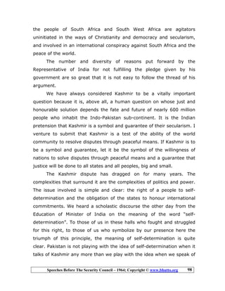 Speeches Before The Security Council – 1964; Copyright © www.bhutto.org 98
the people of South Africa and South West Africa are agitators
uninitiated in the ways of Christianity and democracy and secularism,
and involved in an international conspiracy against South Africa and the
peace of the world.
The number and diversity of reasons put forward by the
Representative of India for not fulfilling the pledge given by his
government are so great that it is not easy to follow the thread of his
argument.
We have always considered Kashmir to be a vitally important
question because it is, above all, a human question on whose just and
honourable solution depends the fate and future of nearly 600 million
people who inhabit the Indo-Pakistan sub-continent. It is the Indian
pretension that Kashmir is a symbol and guarantee of their secularism. I
venture to submit that Kashmir is a test of the ability of the world
community to resolve disputes through peaceful means. If Kashmir is to
be a symbol and guarantee, let it be the symbol of the willingness of
nations to solve disputes through peaceful means and a guarantee that
justice will be done to all states and all peoples, big and small.
The Kashmir dispute has dragged on for many years. The
complexities that surround it are the complexities of politics and power.
The issue involved is simple and clear: the right of a people to self-
determination and the obligation of the states to honour international
commitments. We heard a scholastic discourse the other day from the
Education of Minister of India on the meaning of the word “self-
determination”. To those of us in these halls who fought and struggled
for this right, to those of us who symbolize by our presence here the
triumph of this principle, the meaning of self-determination is quite
clear. Pakistan is not playing with the idea of self-determination when it
talks of Kashmir any more than we play with the idea when we speak of
 
