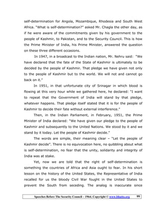 Speeches Before The Security Council – 1964; Copyright © www.bhutto.org 99
self-determination for Angola, Mozambique, Rhodesia and South West
Africa. “What is self-determination?” asked Mr. Chagla the other day, as
if he were aware of the commitments given by his government to the
people of Kashmir, to Pakistan, and to the Security Council. This is how
the Prime Minister of India, his Prime Minister, answered the question
on these three different occasions.
In 1947, in a broadcast to the Indian nation, Mr. Nehru said: “We
have declared that the fate of the State of Kashmir is ultimately to be
decided by the people of Kashmir. That pledge we have given not only
to the people of Kashmir but to the world. We will not and cannot go
back on it.”
In 1951, in that unfortunate city of Srinagar in which blood is
flowing at this very hour while we gathered here, he declared: “I want
to repeat that the Government of India will stand by that pledge,
whatever happens. That pledge itself stated that it is for the people of
Kashmir to decide their fate without external interference.”
Then, in the Indian Parliament, in February, 1951, the Prime
Minister of India declared: “We have given our pledge to the people of
Kashmir and subsequently to the United Nations. We stood by it and we
stand by it today. Let the people of Kashmir decide.”
The words are simple, their meaning clear – “Let the people of
Kashmir decide”. There is no equivocation here, no quibbling about what
is self-determination, no fear that the unity, solidarity and integrity of
India was at stake.
Yet, now we are told that the right of self-determination is
something the countries of Africa and Asia ought to fear. In his short
lesson on the history of the United States, the Representative of India
recalled for us the bloody Civil War fought in the United States to
prevent the South from seceding. The analog is inaccurate since
 