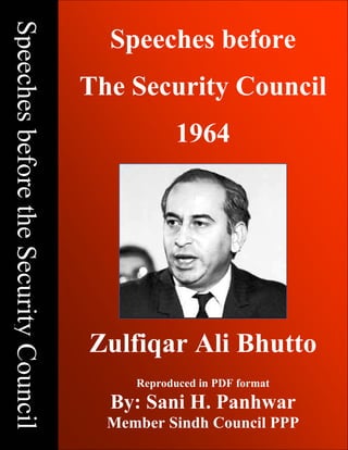 Speeches Before The Security Council – 1964; Copyright © www.bhutto.org 1
SpeechesbeforetheSecurityCouncil
Speeches before
The Security Council
1964
Zulfiqar Ali Bhutto
Reproduced in PDF format
By: Sani H. Panhwar
Member Sindh Council PPP
 