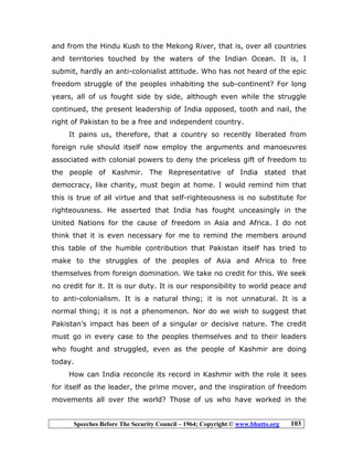 Speeches Before The Security Council – 1964; Copyright © www.bhutto.org 103
and from the Hindu Kush to the Mekong River, that is, over all countries
and territories touched by the waters of the Indian Ocean. It is, I
submit, hardly an anti-colonialist attitude. Who has not heard of the epic
freedom struggle of the peoples inhabiting the sub-continent? For long
years, all of us fought side by side, although even while the struggle
continued, the present leadership of India opposed, tooth and nail, the
right of Pakistan to be a free and independent country.
It pains us, therefore, that a country so recently liberated from
foreign rule should itself now employ the arguments and manoeuvres
associated with colonial powers to deny the priceless gift of freedom to
the people of Kashmir. The Representative of India stated that
democracy, like charity, must begin at home. I would remind him that
this is true of all virtue and that self-righteousness is no substitute for
righteousness. He asserted that India has fought unceasingly in the
United Nations for the cause of freedom in Asia and Africa. I do not
think that it is even necessary for me to remind the members around
this table of the humble contribution that Pakistan itself has tried to
make to the struggles of the peoples of Asia and Africa to free
themselves from foreign domination. We take no credit for this. We seek
no credit for it. It is our duty. It is our responsibility to world peace and
to anti-colonialism. It is a natural thing; it is not unnatural. It is a
normal thing; it is not a phenomenon. Nor do we wish to suggest that
Pakistan’s impact has been of a singular or decisive nature. The credit
must go in every case to the peoples themselves and to their leaders
who fought and struggled, even as the people of Kashmir are doing
today.
How can India reconcile its record in Kashmir with the role it sees
for itself as the leader, the prime mover, and the inspiration of freedom
movements all over the world? Those of us who have worked in the
 