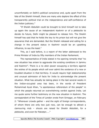 Speeches Before The Security Council – 1964; Copyright © www.bhutto.org 105
uncomfortably on Delhi’s political conscience and, quite apart from the
fate of the Sheikh himself, there are many who deplore the effect of this
transparently political trial on the independence and self-confidence of
the Indian judiciary.”
“If Sheikh Abdullah could be brought to bind himself not to take
up again the cause of an independent Kashmir or of a plebiscite to
decide its future, Delhi might be pleased to release him. The Sheikh
himself has said that he holds the key to his prison but will not give the
assurance that are demanded. But the Sheikh released and calling for a
change in the present status in Kashmir would be an upsetting
influence, to say the least.”
This, as I said before, is a report of the letter addressed to the
Prime Minister of India by fifty members of the Indian Parliament.
The representative of India stated in his opening remarks that “no
new situation has arisen to aggravate the existing conditions in Jammu
and Kashmir”. There is a no alien power occupying a territory against
the wishes of its people which will ever admit the existence of a new or
troubled situation in that territory. It would require high statesmanship
and unusual admission of facts for India to acknowledge the present
situation. What has actually be taking place in the last several weeks in
the Indian-occupied area has been, in the words of President
Muhammad Ayub Khan, “a spontaneous referendum of the people” in
which the people returned an overwhelming verdict against India. Let
me quote some further testimony on the new situation in Kashmir. The
correspondent of the Times of London wrote from Srinagar, on February
2: “Whenever crowds gather – and the sight of foreign correspondents,
of whom there are only two just now, can be enough to attract a
clamouring mob – shouts are raised for Sheikh Abdullah, for a
plebiscite, and even for Pakistan……”
 