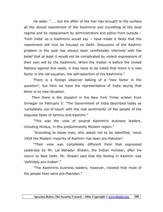 Speeches Before The Security Council – 1964; Copyright © www.bhutto.org 106
He adds: “…… but the affair of the hair has brought to the surface
all the stored resentment of the Kashmiris and crumbling of the local
regime and its replacement by administrators and police from outside –
‘from India’ as a Kashmiris would say – have made it likely that the
resentment will now be focused on Delhi. Discussion of the Kashmir
problem in the past has always been comfortably informed with the
belief that at least it would not be complicated by violent expressions of
their own will by the Kashmiris. When the matter is before the United
Nations against this week, it may have to be noted that there is a new
factor in the old equation, the self-assertion of the Kashmiris.”
There is a foreign observer talking of a “new factor in the
question”, but here we have the representative of India saying that
there is no new situation.
Then there is the dispatch in the New York Times written from
Srinagar on February 5: “The Government of India described today as
‘completely out of touch with the real sentiments’ of the people of the
disputed State of Jammu and Kashmir.”
“This was the view of several Kashmiris business leaders,
including Hindus, in this predominantly Moslem region.”
“According to these man, who asked not to be identified, ‘since
1954 the Moslem majority of Kashmir has been pro-Pakistan’.
“Their view was completely different from that expressed
yesterday by Mr. Lal Bahadur Shastri, the Indian minister, after his
return to New Delhi. Mr. Shastri said that the feeling in Kashmir was
‘definitely pro-Indian’.”
“The Kashmiris business leaders, however, insisted that most of
the people here were pro-Pakistan.”
 